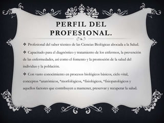 PERFIL DEL
PROFESIONAL.
 Profesional del saber técnico de las Ciencias Biológicas abocada a la Salud.
 Capacitado para el diagnóstico y tratamiento de los enfermos, la prevención
de las enfermedades, así como el fomento y la promoción de la salud del
individuo y la población.
 Con vasto conocimiento en procesos biológicos básicos, ciclo vital,
conceptos *anatómicos, *morfológicos, *fisiológicos, *fisiopatológicos y
aquellos factores que contribuyen a mantener, preservar y recuperar la salud.
 