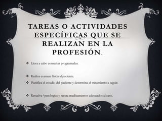 TAREAS O ACTIVIDADES
ESPECÍFICAS QUE SE
REALIZAN EN LA
PROFESIÓN.
 Lleva a cabo consultas programadas.
 Realiza examen físico al paciente.
 Planifica el estudio del paciente y determina el tratamiento a seguir.
 Resuelve *patologías y receta medicamentos adecuados al caso.
 