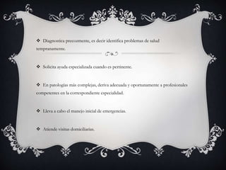  Diagnostica precozmente, es decir identifica problemas de salud
tempranamente.
 Solicita ayuda especializada cuando es pertinente.
 En patologías más complejas, deriva adecuada y oportunamente a profesionales
competentes en la correspondiente especialidad.
 Lleva a cabo el manejo inicial de emergencias.
 Atiende visitas domiciliarias.
 