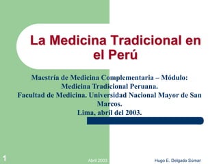 Abril 2003 Hugo E. Delgado Súmar
1
La Medicina Tradicional en
el Perú
Maestría de Medicina Complementaria – Módulo:
Medicina Tradicional Peruana.
Facultad de Medicina. Universidad Nacional Mayor de San
Marcos.
Lima, abril del 2003.
 