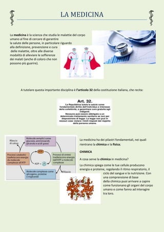 LA MEDICINA
La medicina è la scienza che studia le malattie del corpo
umano al fine di cercare di garantire
la salute delle persone, in particolare riguardo
alla definizione, prevenzione e cura
delle malattie, oltre alle diverse
modalità di alleviare le sofferenze
dei malati (anche di coloro che non
possono più guarire).
A tutelare questa importante disciplina è l’articolo 32 della costituzione italiana, che recita:
La medicina ha dei pilastri fondamentali, nei quali
rientrano la chimica e la fisica;
CHIMICA
A cosa serve la chimica in medicina?
La chimica spiega come le tue cellule producono
energia e proteine, regolando il ritmo respiratorio, il
ciclo del sangue e la nutrizione. Con
una comprensione di base
della chimica puoi arrivare a capire
come funzionano gli organi del corpo
umano e come fanno ad interagire
tra loro.
 