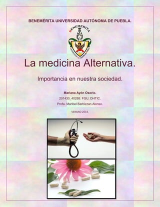 BENEMÉRITA UNIVERSIDAD AUTÓNOMA DE PUEBLA.
La medicina Alternativa.
Importancia en nuestra sociedad.
Mariana Ayón Osorio.
201430_40288: FGU, DHTIC.
Profa. Maribel Barbizzan Alonso.
VERANO 2014.
 