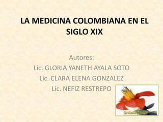 LA MEDICINA COLOMBIANA EN EL SIGLO XIX Autores: Lic. GLORIA YANETH AYALA SOTO Lic. CLARA ELENA GONZALEZ Lic. NEFIZ RESTREPO 