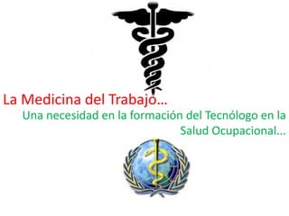 La Medicina del Trabajo…
  Una necesidad en la formación del Tecnólogo en la
                               Salud Ocupacional...
 