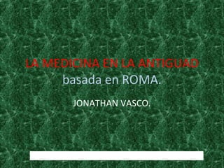 LA MEDICINA EN LA ANTIGUAD
basada en ROMA.
JONATHAN VASCO.
http://www.imperioromano.com/166/la-medicina-en-roma.html
 