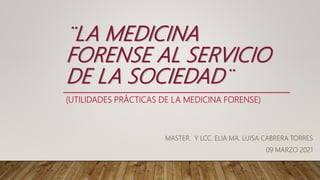 (UTILIDADES PRÁCTICAS DE LA MEDICINA FORENSE)
MASTER. Y LCC. ELIA MA. LUISA CABRERA TORRES
09 MARZO 2021
¨LA MEDICINA
FORENSE AL SERVICIO
DE LA SOCIEDAD¨
 