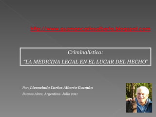 Criminalística: “ LA MEDICINA LEGAL EN EL LUGAR DEL HECHO ” Por:  Licenciado Carlos Alberto Guzmán Buenos Aires, Argentina- Julio 2011 