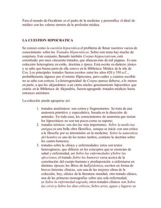 Para el mundo de Occidente es el padre de la medicina y personifica el ideal de
médico con los valores eternos de la profesión médica.
LA CUESTION HIPOCRATICA
Se conoce como la cuestión hipocrática el problema de llenar nuestros vacíos de
conocimiento sobre los Tratados Hipocráticos. Sobre este tema hay mucho de
conjetura. Este conjunto, llamado también Corpus hippocraticum, está
constituido por unos cincuenta tratados, que abarcan más de mil páginas. Es una
colección heterogénea en estilo, doctrina y época. Está escrita en dialecto jónico
y se sabe que buena parte de ella estuvo en la Biblioteca Médica de la isla de
Cos. Los principales tratados fueron escritos entre los años 420 y 350 a.C.,
probablemente algunos por el mismo Hipócrates, pero cuáles y cuántos escribió
no se sabe con certeza. La heterogeneidad de Corpus parece deberse, a lo menos
en parte, a que los alejandrinos a un cierto núcleo genuinamente hipocrático que
existía en la Biblioteca de Alejandría, fueron agregando tratados médicos hasta
entonces anónimos
La colección puede agruparse así:
1. tratados anatómicos: son cortos y fragmentarios. Se trata de una
anatomía primitiva y especulativa, basada en la disección de
animales. En todo caso, los conocimientos de anatomía que tenían
los hipocráticos no son tan pocos como se supone;
2. tratados teóricos: son dos los más importantes. Sobre la medicina
antigua es una bella obra filosófica, aunque se inicia con una crítica
a la filosofía por su intromisión en la medicina; Sobre la naturaleza
del hombre es uno de los textos tardíos, contiene la doctrina sobre
los cuatro humores;
3. tratados sobre la clínica y enfermedades: éstos son textos
heterogéneos, que difieren en los conceptos que se enuncian de
salud y enfermedad, así Sobre las enfermedades ySobre las
afecciones; el tratado Sobre los humores versa acerca de la
constitución del cuerpo humano y predisposición a enfermarse en
distintas épocas; los libros de lasEpidemias, escritos en forma de
breves historias clínicas, son una de las mejores obras de la
colección, hoy, clásica de la literatura mundial; otro tratado clásico,
una de las primeras monografías sobre una sola enfermedad,
es Sobre la enfermedad sagrada; otros tratados clínicos son Sobre
las crisis y Sobre los días críticos; Sobre aires, aguas y lugares es
 