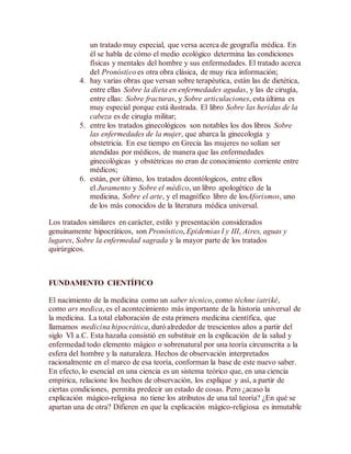 un tratado muy especial, que versa acerca de geografía médica. En
él se habla de cómo el medio ecológico determina las condiciones
físicas y mentales del hombre y sus enfermedades. El tratado acerca
del Pronóstico es otra obra clásica, de muy rica información;
4. hay varias obras que versan sobre terapéutica, están las de dietética,
entre ellas Sobre la dieta en enfermedades agudas, y las de cirugía,
entre ellas: Sobre fracturas, y Sobre articulaciones, esta última es
muy especial porque está ilustrada. El libro Sobre las heridas de la
cabeza es de cirugía militar;
5. entre los tratados ginecológicos son notables los dos libros Sobre
las enfermedades de la mujer, que abarca la ginecología y
obstetricia. En ese tiempo en Grecia las mujeres no solían ser
atendidas por médicos, de manera que las enfermedades
ginecológicas y obstétricas no eran de conocimiento corriente entre
médicos;
6. están, por último, los tratados deontólogicos, entre ellos
el Juramento y Sobre el médico, un libro apologético de la
medicina, Sobre el arte, y el magnífico libro de losAforismos, uno
de los más conocidos de la literatura médica universal.
Los tratados similares en carácter, estilo y presentación considerados
genuinamente hipocráticos, son Pronóstico, Epidemias I y III, Aires, aguas y
lugares, Sobre la enfermedad sagrada y la mayor parte de los tratados
quirúrgicos.
FUNDAMENTO CIENTÍFICO
El nacimiento de la medicina como un saber técnico, como téchne iatriké,
como ars medica, es el acontecimiento más importante de la historia universal de
la medicina. La total elaboración de esta primera medicina científica, que
llamamos medicina hipocrática, duró alrededor de trescientos años a partir del
siglo VI a.C. Esta hazaña consistió en substituir en la explicación de la salud y
enfermedad todo elemento mágico o sobrenatural por una teoría circunscrita a la
esfera del hombre y la naturaleza. Hechos de observación interpretados
racionalmente en el marco de esa teoría, conforman la base de este nuevo saber.
En efecto, lo esencial en una ciencia es un sistema teórico que, en una ciencia
empírica, relacione los hechos de observación, los explique y así, a partir de
ciertas condiciones, permita predecir un estado de cosas. Pero ¿acaso la
explicación mágico-religiosa no tiene los atributos de una tal teoría? ¿En qué se
apartan una de otra? Difieren en que la explicación mágico-religiosa es inmutable
 