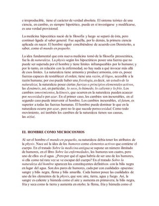 e irreproducible, tiene el carácter de verdad absoluta. El sistema teórico de una
ciencia, en cambio, es siempre hipotético, puede en sí investigarse y modificarse,
es una verdad provisional.
La medicina hipocrática nació de la filosofía y luego se separó de ésta, pero
continuó ligada al saber general. Fue aquélla, por lo demás, la primera ciencia
aplicada en nacer. El hombre siguió concibiéndose de acuerdo con Demócrito, a
saber, como el mundo en pequeño.
La idea fundamental que esta nueva medicina tomó de la filosofía presocrática,
fue la de naturaleza. La physis según los hipocráticos posee una fuerza que no
puede ser superada por el hombre y tiene límites infranqueables por lo humano; y
por lo tanto, en relación con la enfermedad, no hay nada a qué invocar más allá
de esos límites. La naturaleza tiene armonía y produce armonía, esto es, posee
fuerzas capaces de restablecer el orden; tiene una razón, el lógos, accesible a la
razón humana; por eso puede haber una fisiología, es decir, un estudio de la
naturaleza; la naturaleza posee ciertas fuerzas o principios elementales activos,
las dynámeis, así, en particular, lo seco, lo húmedo, lo caliente y lo frío. Los
cambios omovimientos, la kínesis, que ocurren en la naturaleza pueden acaecer
por necesidad o por azar. En el primer caso, los cambios son inexorables, en el
segundo caso puede intervenir el hombre. Los cambios inexorables, el fatum, es
superior a todas las fuerzas humanas. El hombre puede dominar lo que en la
naturaleza ocurre por azar, pero no lo que sucede pornecesidad. Como todo
movimiento, así también los cambios de la naturaleza tienen sus causas,
las aitíai.
EL HOMBRE COMO MICROCOSMOS
Al ser el hombre el mundo en pequeño, su naturaleza debía tener los atributos de
la physis. Nace así la idea de los humores como elementos activos que contiene el
cuerpo. En el tratado Sobre la medicina antigua se supone un número ilimitado
de humores, en el libro Sobre las enfermedades, los humores son cuatro, pero
uno de ellos es el agua. ¿Pero por qué el agua habría de ser uno de los humores,
si ella como tal rara vez se ve escapar del cuerpo? En el tratado Sobre la
naturaleza del hombre aparecen los constituyentes definitivos con la bilis negra
en lugar del agua. Son dos pares de humores, cada par con cualidades opuestas:
sangre y bilis negra, flema y bilis amarilla. Cada humor posee las cualidades de
uno de los elementos de la physis, que son: aire, tierra, agua y fuego. Así, la
sangre es caliente y húmeda como el aire y aumenta en primavera; la bilis negra,
fría y seca como la tierra y aumenta en otoño; la flema, fría y húmeda como el
 