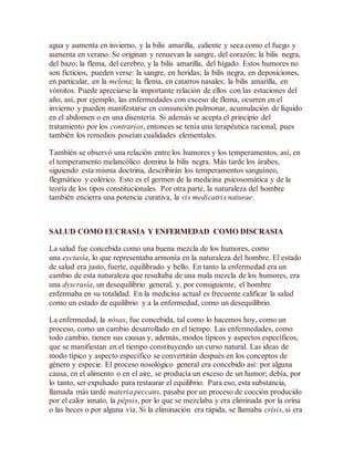 agua y aumenta en invierno, y la bilis amarilla, caliente y seca como el fuego y
aumenta en verano. Se originan y renuevan la sangre, del corazón; la bilis negra,
del bazo; la flema, del cerebro, y la bilis amarilla, del hígado. Estos humores no
son ficticios, pueden verse: la sangre, en heridas; la bilis negra, en deposiciones,
en particular, en la melena; la flema, en catarros nasales; la bilis amarilla, en
vómitos. Puede apreciarse la importante relación de ellos con las estaciones del
año, así, por ejemplo, las enfermedades con exceso de flema, ocurren en el
invierno y pueden manifestarse en consunción pulmonar, acumulación de líquido
en el abdomen o en una disentería. Si además se acepta el principio del
tratamiento por los contrarios, entonces se tenía una terapéutica racional, pues
también los remedios poseían cualidades elementales.
También se observó una relación entre los humores y los temperamentos, así, en
el temperamento melancólico domina la bilis negra. Más tarde los árabes,
siguiendo esta misma doctrina, describirán los temperamentos sanguíneo,
flegmático y colérico. Esto es el germen de la medicina psicosomática y de la
teoría de los tipos constitucionales. Por otra parte, la naturaleza del hombre
también encierra una potencia curativa, la vis medicatrix naturae.
SALUD COMO EUCRASIA Y ENFERMEDAD COMO DISCRASIA
La salud fue concebida como una buena mezcla de los humores, como
una eyctasía, lo que representaba armonía en la naturaleza del hombre. El estado
de salud era justo, fuerte, equilibrado y bello. En tanto la enfermedad era un
cambio de esta naturaleza que resultaba de una mala mezcla de los humores, era
una dyscrasía, un desequilibrio general, y, por consiguiente, el hombre
enfermaba en su totalidad. En la medicina actual es frecuente calificar la salud
como un estado de equilibrio y a la enfermedad, como un desequilibrio.
La enfermedad, la nósas, fue concebida, tal como lo hacemos hoy, como un
proceso, como un cambio desarrollado en el tiempo. Las enfermedades, como
todo cambio, tienen sus causas y, además, modos típicos y aspectos específicos,
que se manifiestan en el tiempo constituyendo un curso natural. Las ideas de
modo típico y aspecto específico se convertirán después en los conceptos de
género y especie. El proceso nosológico general era concebido así: por alguna
causa, en el alimento o en el aire, se producía un exceso de un humor; debía, por
lo tanto, ser expulsado para restaurar el equilibrio. Para eso, esta substancia,
llamada más tarde materia peccans, pasaba por un proceso de cocción producido
por el calor innato, la pépsis, por lo que se mezclaba y era eliminada por la orina
o las heces o por alguna vía. Si la eliminación era rápida, se llamaba crísis, si era
 