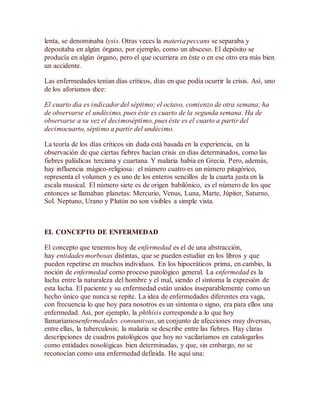 lenta, se denominaba lysis. Otras veces la materia peccans se separaba y
depositaba en algún órgano, por ejemplo, como un absceso. El depósito se
producía en algún órgano, pero el que ocurriera en éste o en ese otro era más bien
un accidente.
Las enfermedades tenían días críticos, días en que podía ocurrir la crisis. Así, uno
de los aforismos dice:
El cuarto día es indicador del séptimo; el octavo, comienzo de otra semana; ha
de observarse el undécimo, pues éste es cuarto de la segunda semana. Ha de
observarse a su vez el decimoséptimo, pues éste es el cuarto a partir del
decimocuarto, séptimo a partir del undécimo.
La teoría de los días críticos sin duda está basada en la experiencia, en la
observación de que ciertas fiebres hacían crisis en días determinados, como las
fiebres palúdicas terciana y cuartana. Y malaria había en Grecia. Pero, además,
hay influencia mágico-religiosa: el número cuatro es un número pitagórico,
representa el volumen y es uno de los enteros sencillos de la cuarta justa en la
escala musical. El número siete es de origen babilónico, es el número de los que
entonces se llamaban planetas: Mercurio, Venus, Luna, Marte, Júpiter, Saturno,
Sol. Neptuno, Urano y Plutón no son visibles a simple vista.
EL CONCEPTO DE ENFERMEDAD
El concepto que tenemos hoy de enfermedad es el de una abstracción,
hay entidades morbosas distintas, que se pueden estudiar en los libros y que
pueden repetirse en muchos individuos. En los hipocráticos prima, en cambio, la
noción de enfermedad como proceso patológico general. La enfermedad es la
lucha entre la naturaleza del hombre y el mal, siendo el síntoma la expresión de
esta lucha. El paciente y su enfermedad están unidos inseparablemente como un
hecho único que nunca se repite. La idea de enfermedades diferentes era vaga,
con frecuencia lo que hoy para nosotros es un síntoma o signo, era para ellos una
enfermedad. Así, por ejemplo, la phthísis corresponde a lo que hoy
llamaríamosenfermedades consuntivas, un conjunto de afecciones muy diversas,
entre ellas, la tuberculosis; la malaria se describe entre las fiebres. Hay claras
descripciones de cuadros patológicos que hoy no vacilaríamos en catalogarlos
como entidades nosológicas bien determinadas, y que, sin embargo, no se
reconocían como una enfermedad definida. He aquí una:
 