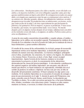 Les sobrevenían... hinchazones junto a los oídos a muchos, en un sólo lado o en
ambos, a la mayoría sin fiebre y sin verse obligados a guardar cama; pero hay
quienes también tenían un ligero calor febril. Se extinguieron en todos sin causar
daño y en ningún caso supuraron como las que se originan por otros motivos. Y
su carácter era: flácidas, grandes, difusas, sin inflamación, indoloras; en todos
desaparecieron sin señal. Se producían éstas en adolescentes, en jóvenes, en los
que están en flor de la edad, y de éstos especialmente los que frecuentan la
palestra y los gimnasios. Pero en mujeres, en pocas se producían. Y toses secas
en muchos, que tosían y no expectoraban nada; voces roncas. No mucho
después, pero en algunos incluso después de un tiempo, inflamaciones con dolor
en los testículos en un sólo lado, y en algunos, en ambos. Fiebres a unos, pero a
otros no (Epidemias, I, 1)
A pesar de este cuadro característico de parotiditis y orquitis urleana, el médico
hipocrático no lo califica con un nombre especial. Precisamente los médicos de la
Escuela de Cos criticaban a los de la Escuela de Cnido por la tendencia de éstos a
hacer distinciones y poner nombres diferentes.
El estudio de las causas de las enfermedades, la etiología, aunque de reconocida
importancia teórica en la medicina hipocrática, se desarrolló poco porque los
métodos de examen eran muy elementales. Los factores etiológicos principales
eran el clima, en particular, las estaciones, los vientos y los lugares, los alimentos
y los traumas físicos. El pneyma, es decir, el aire, llegó a tener un papel
importantísimo. Aparte la teoría de los humores, tampoco se investigó
mayormente la patogenia, es decir, la concatenación de las alteraciones
desencadas por las causas del proceso patológico. A esta situación contribuyeron
dos aspectos negativos del médico hipocrático: por una parte, más allá de lo
mucho que observó, su fuerte tendencia a la especulación, entendida ésta en el
sentido de perderse en sutilezas o hipótesis sin base real; por otra, la falta de
desarrollo del pensamiento anatómico. El hacer autopsias era algo ajeno a esa
medicina. En la medicina hipocrática no se encuentra el concepto de contagio a
pesar de que precisamente en el siglo V, durante la guerra del Peloponeso, una
peste, conocida como la Peste de Atenas, azotó Grecia. La descripción que
Tucídides es clásica. No se sabe con certeza qué peste fue, si fue peste bubónica,
tifus, tifoidea, escarlatina o dos infecciones juntas. Tampoco se sabe cuántos
murieron en Atenas, si un tercio, la mitad o dos tercios de la población.
 