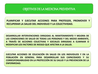 OBJETIVOS DE LA MEDICINA PREVENTIVA
PLANIFICAR Y EJECUTAR ACCIONES PARA PROTEGER, PROMOVER Y
RECUPERAR LA SALUD DEL INDIVIDUO Y LA COLECTIVIDAD.
DESARROLLAR INTERVENCIONES DIRIGIDAS AL MANTENIMIENTO Y MEJORA DE
LAS CONDICIONES DE SALUD DE TODAS LAS PERSONAS Y DEL MEDIO AMBIENTE,
A TRAVÉS DE ACCIONES COLECTIVAS Y SOCIALES DIRIGIDAS A ELIMINAR O
MODIFICAR LOS FACTORES DE RIESGO QUE AFECTAN A LA SALUD.
EJECUTAR ACCIONES DE EDUCACIÓN EN SALUD EN LOS INDIVIDUOS Y EN LA
POBLACIÓN EN GENERAL PARA DESARROLLAR SUS CAPACIDADES Y SU
CORRESPONSABILIDAD EN LA PROTECCIÓN DE SU SALUD Y LA PREVENCION DE LA
ENFERMEDAD.
 