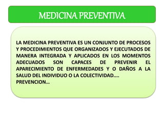 MEDICINA PREVENTIVA
LA MEDICINA PREVENTIVA ES UN CONJUNTO DE PROCESOS
Y PROCEDIMIENTOS QUE ORGANIZADOS Y EJECUTADOS DE
MANERA INTEGRADA Y APLICADOS EN LOS MOMENTOS
ADECUADOS SON CAPACES DE PREVENIR EL
APARECIMIENTO DE ENFERMEDADES Y O DAÑOS A LA
SALUD DEL INDIVIDUO O LA COLECTIVIDAD....
PREVENCION…
 