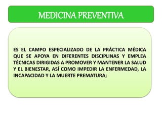 MEDICINA PREVENTIVA
ES EL CAMPO ESPECIALIZADO DE LA PRÁCTICA MÉDICA
QUE SE APOYA EN DIFERENTES DISCIPLINAS Y EMPLEA
TÉCNICAS DIRIGIDAS A PROMOVER Y MANTENER LA SALUD
Y EL BIENESTAR, ASÍ COMO IMPEDIR LA ENFERMEDAD, LA
INCAPACIDAD Y LA MUERTE PREMATURA;
 