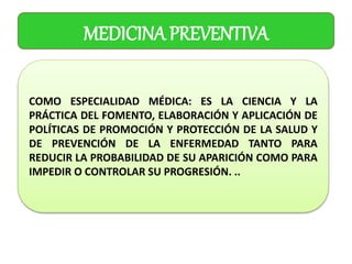 MEDICINA PREVENTIVA
COMO ESPECIALIDAD MÉDICA: ES LA CIENCIA Y LA
PRÁCTICA DEL FOMENTO, ELABORACIÓN Y APLICACIÓN DE
POLÍTICAS DE PROMOCIÓN Y PROTECCIÓN DE LA SALUD Y
DE PREVENCIÓN DE LA ENFERMEDAD TANTO PARA
REDUCIR LA PROBABILIDAD DE SU APARICIÓN COMO PARA
IMPEDIR O CONTROLAR SU PROGRESIÓN. ..
 