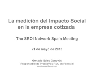 La medición del Impacto Social
en la empresa cotizada
The SROI Network Spain Meeting
21 de mayo de 2013
Gonzalo Sales Genovés
Responsable de Programas RSC en Ferrovial
gonzalosales1@gmail.com
 