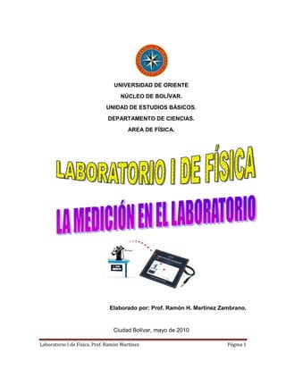 UNIVERSIDAD DE ORIENTE
                                    NÚCLEO DE BOLÍVAR.
                              UNIDAD DE ESTUDIOS BÁSICOS.
                              DEPARTAMENTO DE CIENCIAS.
                                       AREA DE FÍSICA.




                               Elaborado por: Prof. Ramón H. Martínez Zambrano.


                                 Ciudad Bolívar, mayo de 2010

Laboratorio I de Física. Prof. Ramón Martínez                           Página 1
 