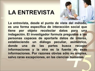 LA ENTREVISTALa entrevista, desde el punto de vista del método, es una forma específica de interacción social que tiene por objeto recolectar datos para una indagación. El investigador formula preguntas a las personas capaces de aportarle datos de interés, estableciendo un diálogo peculiar, asimétrico, donde una de las partes busca recoger informaciones y la otra es la fuente de esas informaciones. Por razones obvias sólo se emplea, salvo raras excepciones, en las ciencias humanas.