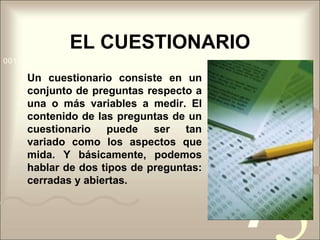 EL CUESTIONARIOUn cuestionario consiste en un conjunto de preguntas respecto a una o más variables a medir. El contenido de las preguntas de un cuestionario puede ser tan variado como los aspectos que mida. Y básicamente, podemos hablar de dos tipos de preguntas: cerradas y abiertas.