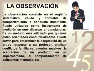 LA OBSERVACIÓNLa observación consiste en el registro sistemático, válido y confiable de comportamiento o conducta manifiesta. Puede utilizarse como instrumento de medición en muy diversas circunstancias. Es un método más utilizado por quienes están orientados conductualmente. Puede servir para determinar la aceptación de un grupo respecto a su profesor, analizar conflictos familiares, eventos masivos, la aceptación de un producto en un supermercado, el comportamiento de deficientes mentales, etc.