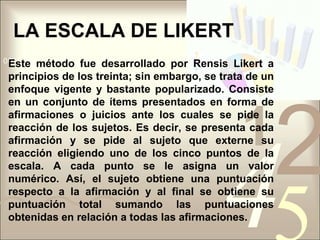 LA ESCALA DE LIKERTEste método fue desarrollado por Rensis Likert a principios de los treinta; sin embargo, se trata de un enfoque vigente y bastante popularizado. Consiste en un conjunto de ítems presentados en forma de afirmaciones o juicios ante los cuales se pide la reacción de los sujetos. Es decir, se presenta cada afirmación y se pide al sujeto que externe su reacción eligiendo uno de los cinco puntos de la escala. A cada punto se le asigna un valor numérico. Así, el sujeto obtiene una puntuación respecto a la afirmación y al final se obtiene su puntuación total sumando las puntuaciones obtenidas en relación a todas las afirmaciones.
