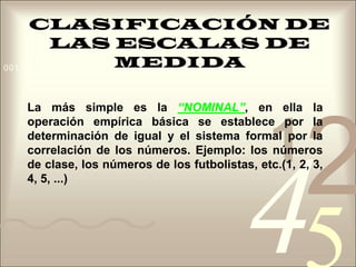 CLASIFICACIÓN DE LAS ESCALAS DE MEDIDALa más simple es la “NOMINAL”, en ella la operación empírica básica se establece por la determinación de igual y el sistema formal por la correlación de los números. Ejemplo: los números de clase, los números de los futbolistas, etc.(1, 2, 3, 4, 5, ...)