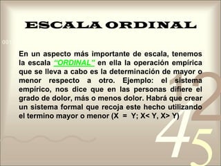 ESCALA ORDINALEn un aspecto más importante de escala, tenemos la escala “ORDINAL”en ella la operación empírica que se lleva a cabo es la determinación de mayor o menor respecto a otro. Ejemplo: el sistema empírico, nos dice que en las personas difiere el grado de dolor, más o menos dolor. Habrá que crear un sistema formal que recoja este hecho utilizando el termino mayor o menor (X  =  Y; X< Y, X> Y)