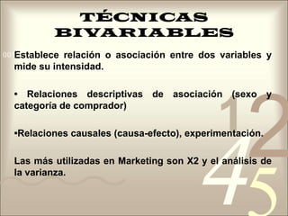TÉCNICAS BIVARIABLESEstablece relación o asociación entre dos variables y mide su intensidad.• Relaciones descriptivas de asociación (sexo y categoría de comprador)•Relaciones causales (causa-efecto), experimentación.Las más utilizadas en Marketing son X2 y el análisis de la varianza.