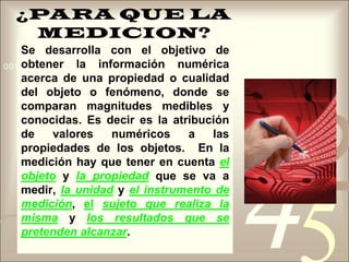 ¿PARA QUE LA MEDICION?Se desarrolla con el objetivo de obtener la información numérica acerca de una propiedad o cualidad del objeto o fenómeno, donde se comparan magnitudes medibles y conocidas. Es decir es la atribución de valores numéricos a las propiedades de los objetos.  En la medición hay que tener en cuenta elobjeto y la propiedadque se va a medir, la unidady el instrumento de medición, elsujeto que realiza la misma y los resultados que se pretenden alcanzar. 
