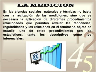 LA MEDICIONEn las ciencias sociales, naturales y técnicas no basta con la realización de las mediciones, sino que es necesaria la aplicación de diferentes procedimientos relacionados que permitan revelar las tendencias, regularidades y las relaciones en el fenómeno objeto de estudio, uno de estos procedimientos son los estadísticos, tanto los descriptivos como los inferenciales. 