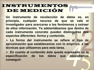 INSTRUMENTOS DE MEDICIÓNUn instrumento de recolección de datos es, en principio, cualquier recurso de que se vale el investigador para acercarse a los fenómenos y extraer de ellos información. Ya adelantábamos que dentro de cada instrumento concreto pueden distinguirse dos aspectos diferentes: forma y contenido.  La forma del instrumento se refiere al tipo de aproximación que establecemos con lo empírico, a las técnicas que utilizamos para esta tarea. 