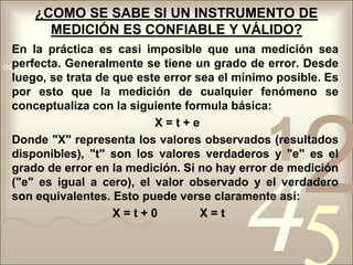  En cuanto al contenido éste queda expresado en la especificación de los datos que necesitamos conseguir.¿COMO SE SABE SI UN INSTRUMENTO DE MEDICIÓN ES CONFIABLE Y VÁLIDO?En la práctica es casi imposible que una medición sea perfecta. Generalmente se tiene un grado de error. Desde luego, se trata de que este error sea el mínimo posible. Es por esto que la medición de cualquier fenómeno se conceptualiza con la siguiente formula básica:                                            X = t + eDonde "X" representa los valores observados (resultados disponibles), "t" son los valores verdaderos y "e" es el grado de error en la medición. Si no hay error de medición ("e" es igual a cero), el valor observado y el verdadero son equivalentes. Esto puede verse claramente así:                               X = t + 0             X = t