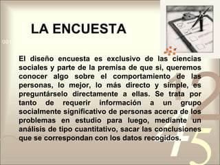 LA ENCUESTAEl diseño encuesta es exclusivo de las ciencias sociales y parte de la premisa de que si, queremos conocer algo sobre el comportamiento de las personas, lo mejor, lo más directo y simple, es preguntárselo directamente a ellas. Se trata por tanto de requerir información a un grupo socialmente significativo de personas acerca de los problemas en estudio para luego, mediante un análisis de tipo cuantitativo, sacar las conclusiones que se correspondan con los datos recogidos.