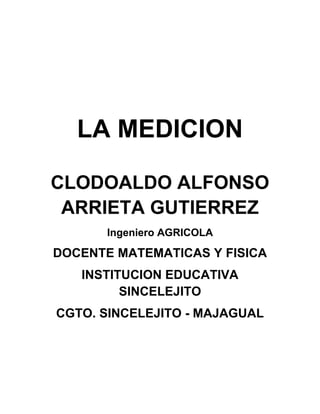 LA MEDICION<br />CLODOALDO ALFONSO ARRIETA GUTIERREZ<br />Ingeniero AGRICOLA<br />DOCENTE MATEMATICAS Y FISICA<br />INSTITUCION EDUCATIVA SINCELEJITO<br />CGTO. SINCELEJITO - MAJAGUAL<br />LA MEDICION<br />¡PREPARATE PARA MEDIR!<br />AREA DE MATEMATICAS GRADO SEXTO<br />TIEMPO: DOS PERIODOS DE CLASE (100 minutos)<br />COMPETENCIAS<br />Identificar la medición como herramienta fundamental del hombre mediante el reconocimiento de  los atributos mensurables de las personas y los objetos.<br />Reconocer los sistemas de medida identificando cada uno de ellos, partiendo de aproximaciones básicas con el fin de concretar y analizar los conceptos y aplicarlos en las actividades sencillas que desarrolla en su diario vivir.<br />OBJETIVOS DEL APRENDIZAJE<br />Realizar y describir procesos de medición con patrones arbitrarios y algunos estandarizados de acuerdo con el contexto.<br />Analizar y explicar la pertinencia de usar una determinada unidad de medida y un instrumento de medición.<br />Identificar las relaciones entre unidades de longitud, masa y tiempo su utilización en la solución de situaciones reales de su contexto.<br />INDICADORES DE LOGROS<br />Realiza medidas con patrones no convencionales y convencionales. <br />Reconoce las unidades básicas de longitud, capacidad, masa, superficie y volumen.<br />Realiza cálculos con unidades de longitud, capacidad, masa, superficie y volumen.<br />Resuelve problemas de medición mediante la aplicación de procedimientos y cálculos adecuados.<br />ESTRATEGIAS<br />Reflexión y análisis de situaciones cotidianas donde se requiera medir.<br />Organización y formación de grupos de trabajo para realizar mediciones en varias zonas de la institución utilizando patrones arbitrarios.<br />Comparación de los resultados obtenidos por cada grupo de trabajo.<br />Discusión a partir de resultados a fin de encontrar solución a los problemas planteados.<br />Evaluación mediante preguntas y realización de ejercicios<br />CONCEPTOS BASICOS<br />La medición<br />¿Qué es medir?<br />Patrones arbitrarios de medida (Braza, Codo, Pulgada, Palma o cuarta, Pie, Paso)<br />Magnitudes<br />Patrones convencionales de medida<br />Unidades de longitud, masa y tiempo<br />MATERIALES<br />Lápiz<br />Papel<br />Cinta métrica<br />Calculadora<br />Aula de clases<br />METODOLOGIA O PROCESOS<br />Comunicación, resolución de problemas, conexiones, razonamiento lógico.Estos procesos contemplan aspectos como: <br />Comunicación: Utilizar adecuadamente el lenguaje matemático para expresar de manera coherente y clara ideas matemáticas.Expresar de manera precisa y organizada la información.<br />Resolución de problemas: Formular y resolver problemas.Diseñar estrategias para resolver problemas.Construir y constatar las soluciones obtenidas en un problema. <br />Razonamiento lógico: Tomar decisiones de acuerdo a ciertas condiciones dadas.Justificar los razonamientos y respuestas dados en una situación determinada.Demostrar proposiciones matemáticas.<br />Conexiones: Utilizar las ideas matemáticas en la solución de situaciones cotidianas.<br />Relacionar ideas matemáticas para aplicarlas en la solución de situaciones dentro de las mismas matemáticas y en contextos diversos. <br />CONTEXTUALIZACIÓN<br />UNA BALLENA PUEDE LLEGAR A PESAR 180 TONELADAS Y MEDIR MÁS DE 33 METROSPEAJE A 200 METROS<br />SE VENDEN TANQUES  DE 20 GALONESUN GLOBULO ROJO DE SANGRE MIDE 0.007 MILIMETROS DE DIAMETRO<br />¿Por qué estos datos son interesantes? Todos ellos nos dan información sobre una medida.<br />La información que obtenemos acerca de una medida nos permite tener una noción sobre el tamaño, la extensión, la capacidad o la duración de un objeto o de un fenómeno.<br />Algunas propiedades de los objetos  como su longitud, su grosor, su masa, su volumen, se pueden medir. También es posible medir la temperatura de una ciudad o el tiempo que tardamos en leer un párrafo.<br />A las propiedades de los cuerpos que se pueden medir con algún instrumento de medida, se les llama MAGNITUDES.<br />Las magnitudes constan de una parte numérica llamada cantidad y una dimensional llamada unidad. Algunos ejemplos son los siguientes: 80 metros, 50 kilogramos, 30 litros, 10 metros cúbicos, etc.<br />MAGNITUDCANTIDADUNIDADLongitud80MetrosMasa50kilogramosCapacidad30LitrosVolumen10Metros cúbicos<br />RESUMEN DEL TEMA<br />¿QUE ES MEDIR?<br />Definición 1<br />Es determinar la dimensión de la magnitud de una variable en relación con una unidad de medida preestablecida y convencional.<br />Definición 2<br />Es comparar la cantidad desconocida que queremos determinar y una cantidad conocida de la misma magnitud, que elegimos como unidad. Teniendo como punto de referencia dos cosas: un objeto (lo que se quiere medir) y una unidad de medida ya establecida o una unidad arbitraria.<br />¿Qué diferencia existe entre ambas definiciones?<br />Al resultado de medir lo llamamos Medida.<br />Cuando medimos algo se debe hacer con gran cuidado, para evitar alterar el sistema que observamos. Por otro lado, no hemos de perder de vista que las medidas se realizan con algún tipo de error, debido a imperfecciones del instrumental o a limitaciones del medidor, errores experimentales, por eso, se ha de realizar la medida de forma que la alteración producida sea mucho menor que el error experimental que se pueda cometer.<br />ACTIVIDAD<br />Escribe 3 situaciones de tu vida diaria donde necesitas medir.<br />UNIDAD PATRON<br />Cinco niños del grupo medirán el largo del salón de clase contando los pasos que den para culminarlo. Se anotan en una tabla los resultados obtenidos.<br />NOMBRENUMERO DE PASOS<br />¿Quien tiene el paso más largo?<br />¿Quien tiene el paso más corto?<br />¿Por qué es diferente la medida que obtuvo cada uno de los compañeros?<br />¿significa que la medida del largo del salón cambia de acuerdo de quién la mida?<br />¿Qué información se necesita para determinar con exactitud el largo del salón de clases?<br />Unidades de longitud<br />Medir longitudes es una actividad que ha evolucionado. Las primeras unidades de medida fueron las anatómicas:<br />Braza <br />Codo<br />Pulgada<br />Palma<br />Pie<br />Paso<br />¿Qué se requiere para que al medir un objeto siempre de la misma medida?<br />Al patrón de medir le llamamos también Unidad de medida.<br />Debe cumplir estas condiciones:<br />1º.- Ser inalterable, esto es, no ha de cambiar con el tiempo ni en función de quién realice la medida.<br />2º.- Ser universal, es decir utilizada por todos los países.<br />3º.- Ha de ser fácilmente reproducible.<br />Reuniendo las unidades patrón que los científicos han estimado más convenientes, se han creado los denominados Sistemas de Unidades.<br />ACTIVIDADES<br />Escribe 3 situaciones de tu vida diaria donde necesitas medir.<br />Cinco niños del grupo medirán el largo del salón de clase contando los pasos que den para culminarlo. Se anotan en una tabla los resultados obtenidos.<br />NOMBRENUMERO DE PASOS<br />PREGUNTAS DE ANALISIS<br />¿Quien tiene el paso más largo?<br />¿Quien tiene el paso más corto?<br />¿Por qué es diferente la medida que obtuvo cada uno de los compañeros?<br />¿Significa que la medida del largo del salón cambia de acuerdo de quién la mida?<br />¿Qué información se necesita para determinar con exactitud el largo del salón de clases?<br />EVALUACIÓN<br />Juan le dice a su hijo Pedro: tráeme un pedazo de palo que mida 10 cuartas, es lo que necesito  para completar la puerta, yo la medí. De acuerdo a esta situación:<br />¿Servirá el palo?<br />¿Por qué  se presenta esta situación?<br />¿Qué es lo más conveniente para determinar la longitud del palo?<br />¿Qué diferencias existe entre los patrones arbitrarios de medida y los convencionales?<br />Imagínate el mundo con sólo patrones arbitrarios de medidas, ¿qué sucedería?<br />Escribe al frente de cada patrón de medida si es arbitrario o convencional:<br />TabacoArrobaQuintalCatabreCabuyaChonchaPuñoGalón<br />