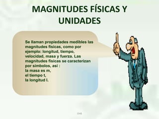 MAGNITUDES FÍSICAS Y UNIDADESOHBSe llaman propiedades medibles las magnitudes físicas, como por ejemplo: longitud, tiempo, velocidad, masa y fuerza. Las magnitudes físicas se caracterizan por símbolos, así :la masa es m, el tiempo t, la longitud l.   