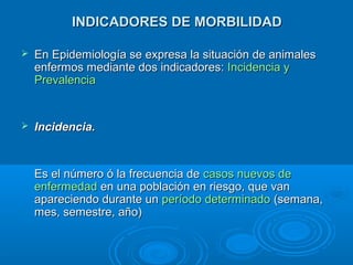 INDICADORES DE MORBILIDADINDICADORES DE MORBILIDAD
 En Epidemiología se expresa la situación de animalesEn Epidemiología se expresa la situación de animales
enfermos mediante dos indicadores:enfermos mediante dos indicadores: Incidencia yIncidencia y
PrevalenciaPrevalencia
 Incidencia.Incidencia.
Es el número ó la frecuencia deEs el número ó la frecuencia de casos nuevos decasos nuevos de
enfermedadenfermedad en una población en riesgo, que vanen una población en riesgo, que van
apareciendo durante unapareciendo durante un período determinadoperíodo determinado (semana,(semana,
mes, semestre, año)mes, semestre, año)
 