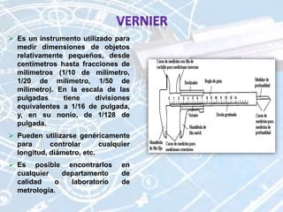  Es un instrumento utilizado para
medir dimensiones de objetos
relativamente pequeños, desde
centímetros hasta fracciones de
milímetros (1/10 de milímetro,
1/20 de milímetro, 1/50 de
milímetro). En la escala de las
pulgadas tiene divisiones
equivalentes a 1/16 de pulgada,
y, en su nonio, de 1/128 de
pulgada.
 Pueden utilizarse genéricamente
para controlar cualquier
longitud, diámetro, etc.
 Es posible encontrarlos en
cualquier departamento de
calidad o laboratorio de
metrología.
 