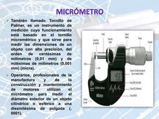  También llamado Tornillo de
Palmer, es un instrumento de
medición cuyo funcionamiento
está basado en el tornillo
micrométrico y que sirve para
medir las dimensiones de un
objeto con alta precisión, del
orden de centésimas de
milímetros (0,01 mm) y de
milésimas de milímetros (0,001
mm) (micra).
 Operarios, profesionales de la
manufactura y de la
construcción y mantenimiento
de motores utilizan el
micrómetro para medir el
diámetro exterior de un objeto
cilíndrico o esférico a una
diezmilésima de pulgada (.
0001).
 