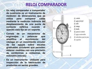  Un reloj comparador o comparador
de cuadrante es un instrumento de
medición de dimensiones que se
utiliza para comparar cotas
mediante la medición indirecta del
desplazamiento de una punta de
contacto esférica cuando el
aparato está fijo en un soporte.
 Consta de un mecanismo de
engranajes o palancas que
amplifica el movimiento del
vástago en un movimiento circular
de las agujas sobre escalas
graduadas circulares que permiten
obtener medidas con una precisión
de centésimas o milésimas de
milímetro (micras)
 Es un instrumento utilizado para
inspección de la fabricación de
productos en series grandes.
 