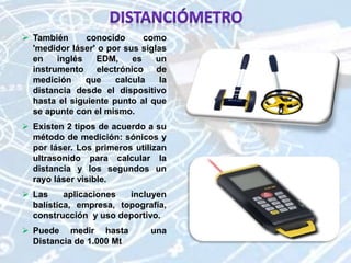  También conocido como
'medidor láser' o por sus siglas
en inglés EDM, es un
instrumento electrónico de
medición que calcula la
distancia desde el dispositivo
hasta el siguiente punto al que
se apunte con el mismo.
 Existen 2 tipos de acuerdo a su
método de medición: sónicos y
por láser. Los primeros utilizan
ultrasonido para calcular la
distancia y los segundos un
rayo láser visible.
 Las aplicaciones incluyen
balística, empresa, topografía,
construcción y uso deportivo.
 Puede medir hasta una
Distancia de 1.000 Mt
 