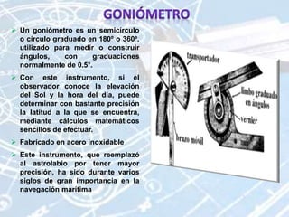  Un goniómetro es un semicírculo
o círculo graduado en 180º o 360º,
utilizado para medir o construir
ángulos, con graduaciones
normalmente de 0.5°.
 Con este instrumento, si el
observador conoce la elevación
del Sol y la hora del día, puede
determinar con bastante precisión
la latitud a la que se encuentra,
mediante cálculos matemáticos
sencillos de efectuar.
 Fabricado en acero inoxidable
 Este instrumento, que reemplazó
al astrolabio por tener mayor
precisión, ha sido durante varios
siglos de gran importancia en la
navegación marítima
 