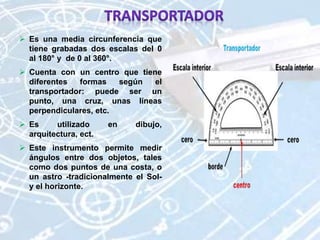  Es una media circunferencia que
tiene grabadas dos escalas del 0
al 180° y de 0 al 360°.
 Cuenta con un centro que tiene
diferentes formas según el
transportador: puede ser un
punto, una cruz, unas líneas
perpendiculares, etc.
 Es utilizado en dibujo,
arquitectura, ect.
 Este instrumento permite medir
ángulos entre dos objetos, tales
como dos puntos de una costa, o
un astro -tradicionalmente el Sol-
y el horizonte.
 