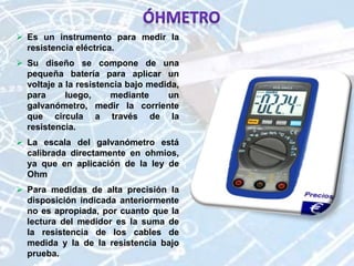  Es un instrumento para medir la
resistencia eléctrica.
 Su diseño se compone de una
pequeña batería para aplicar un
voltaje a la resistencia bajo medida,
para luego, mediante un
galvanómetro, medir la corriente
que circula a través de la
resistencia.
 La escala del galvanómetro está
calibrada directamente en ohmios,
ya que en aplicación de la ley de
Ohm
 Para medidas de alta precisión la
disposición indicada anteriormente
no es apropiada, por cuanto que la
lectura del medidor es la suma de
la resistencia de los cables de
medida y la de la resistencia bajo
prueba.
 