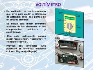  Un voltímetro es un instrumento
que sirve para medir la diferencia
de potencial entre dos puntos de
un circuito eléctrico.
 Se utiliza para medir diferentes
acciones de los electrones en los
componentes eléctricos y
electrónicos.
 Con este instrumento podrás
medir "resistencia", "corriente", y
"tensión eléctrica”.
 Proveen dos terminales cuya
polaridad se identifica mediante
colores: Negro (-) y Rojo (+).
 
