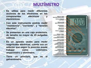  Es utiliza para medir diferentes
acciones de los electrones en los
componentes eléctricos y
electrónicos.
 Con este instrumento podrás medir
"resistencia", "corriente", y "tensión
eléctrica".
 Se presentan en una caja protectora,
de tamaño no mayor de 25 pulgadas
cúbicas.
 Es un aparato usado para medir
magnitudes eléctricas, cuenta con un
selector que según la posición puede
trabajar como voltímetro,
amperímetro y ohmímetro.
 Tiene un principio, que es el
galvanómetro.
 
