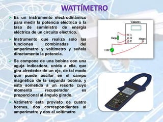  Es un instrumento electrodinámico
para medir la potencia eléctrica o la
tasa de suministro de energía
eléctrica de un circuito eléctrico.
 Instrumento que realiza solo las
funciones combinadas del
amperímetro y voltímetro y señala
directamente la potencia.
 Se compone de una bobina con una
aguja indicadora, unida a ella, que
gira alrededor de un eje, de tal modo
que puede oscilar en el campo
magnético de la segunda bobina, y
esta sometida a un resorte cuyo
momento recuperador es
proporcional al ángulo girado.
 Vatímetro esta provisto de cuatro
bornes, dos correspondientes al
amperímetro y dos al voltímetro
 