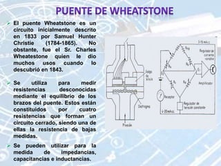  El puente Wheatstone es un
circuito inicialmente descrito
en 1833 por Samuel Hunter
Christie (1784-1865). No
obstante, fue el Sr. Charles
Wheatestone quien le dio
muchos usos cuando lo
descubrió en 1843.
 Se utiliza para medir
resistencias desconocidas
mediante el equilibrio de los
brazos del puente. Estos están
constituidos por cuatro
resistencias que forman un
circuito cerrado, siendo una de
ellas la resistencia de bajas
medidas.
 Se pueden utilizar para la
medida de impedancias,
capacitancias e inductancias.
 
