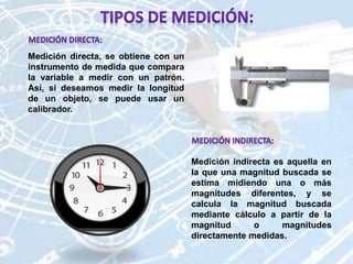 Medición indirecta es aquella en
la que una magnitud buscada se
estima midiendo una o más
magnitudes diferentes, y se
calcula la magnitud buscada
mediante cálculo a partir de la
magnitud o magnitudes
directamente medidas.
Medición directa, se obtiene con un
instrumento de medida que compara
la variable a medir con un patrón.
Así, si deseamos medir la longitud
de un objeto, se puede usar un
calibrador.
 